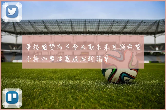 蒂格盛赞布兰登米勒未来可期希望小桥加盟活塞成就新篇章