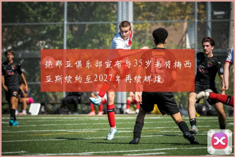 热那亚俱乐部宣布与35岁老将梅西亚斯续约至2027年再续辉煌