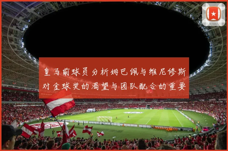 皇马前球员分析姆巴佩与维尼修斯对金球奖的渴望与团队配合的重要性