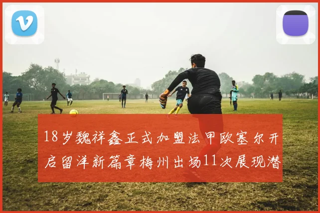 18岁魏祥鑫正式加盟法甲欧塞尔开启留洋新篇章梅州出场11次展现潜力