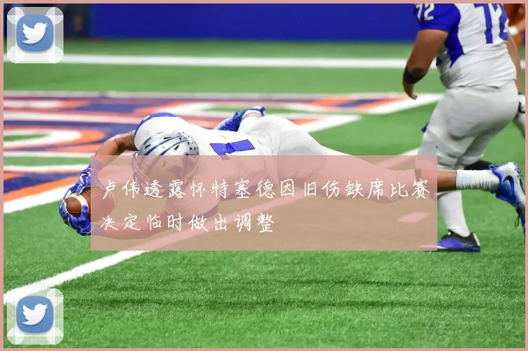 卢伟透露怀特塞德因旧伤缺席比赛决定临时做出调整