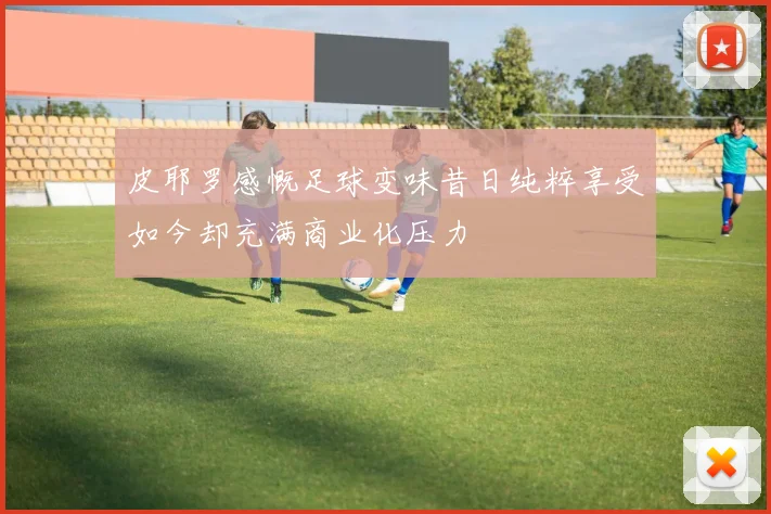 皮耶罗感慨足球变味昔日纯粹享受如今却充满商业化压力
