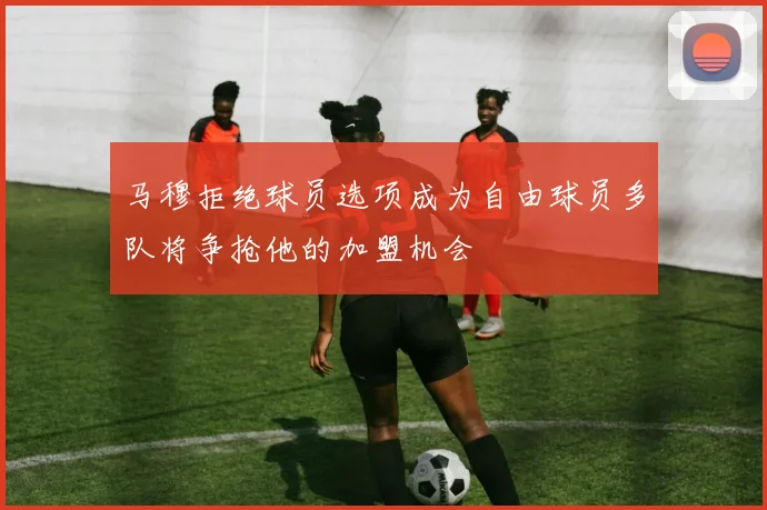 马穆拒绝球员选项成为自由球员多队将争抢他的加盟机会