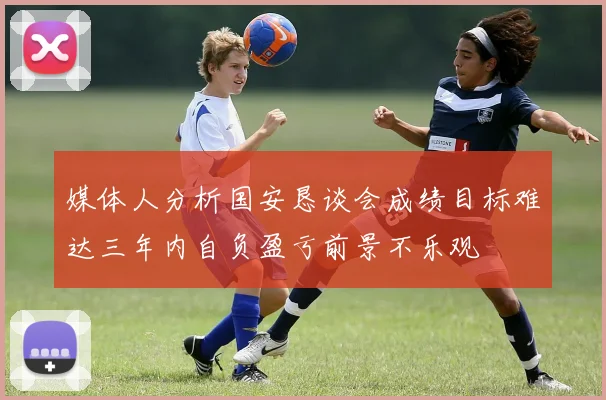 媒体人分析国安恳谈会成绩目标难达三年内自负盈亏前景不乐观