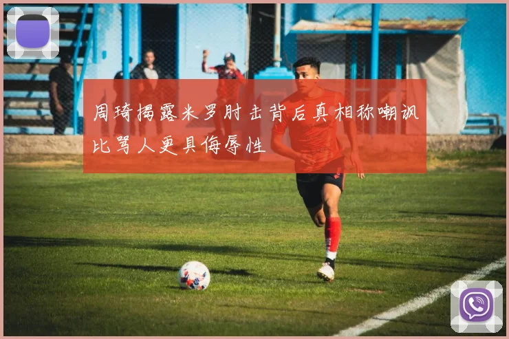 周琦揭露米罗肘击背后真相称嘲讽比骂人更具侮辱性
