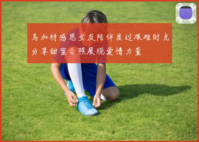 乌加特感恩女友陪伴度过艰难时光分享甜蜜合照展现爱情力量