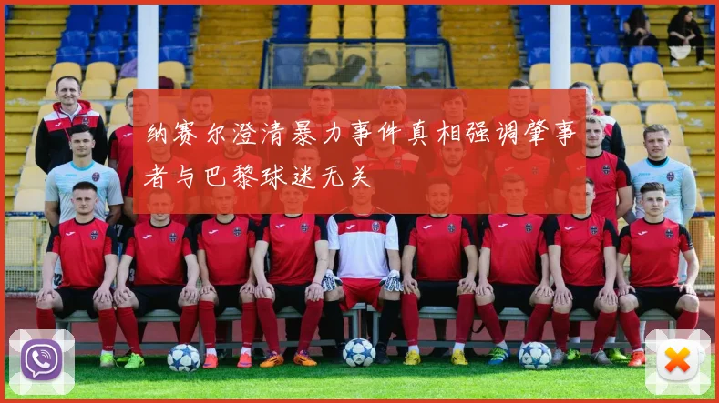 纳赛尔澄清暴力事件真相强调肇事者与巴黎球迷无关