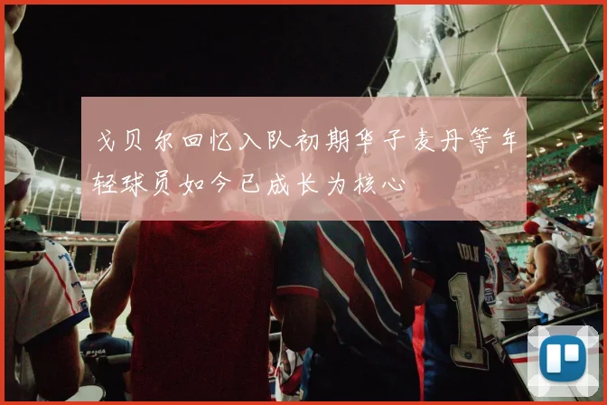 戈贝尔回忆入队初期华子麦丹等年轻球员如今已成长为核心
