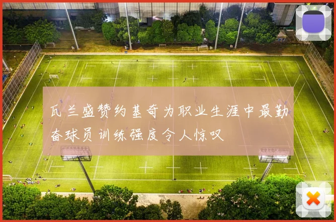 瓦兰盛赞约基奇为职业生涯中最勤奋球员训练强度令人惊叹