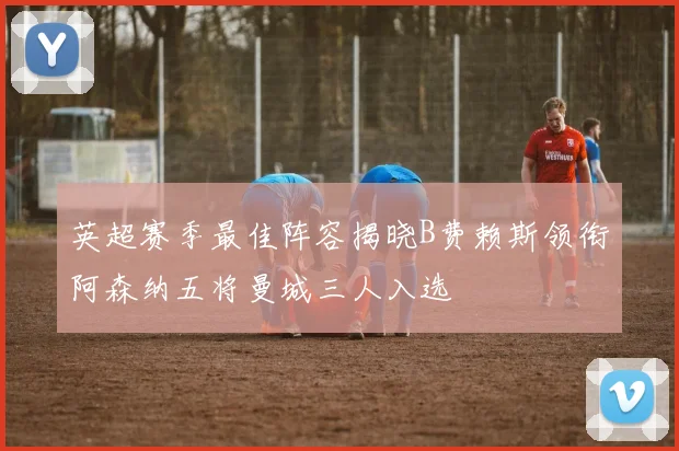 英超赛季最佳阵容揭晓B费赖斯领衔阿森纳五将曼城三人入选