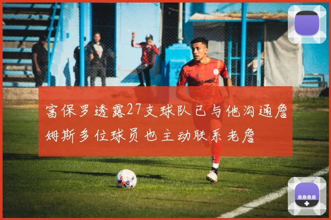 富保罗透露27支球队已与他沟通詹姆斯多位球员也主动联系老詹
